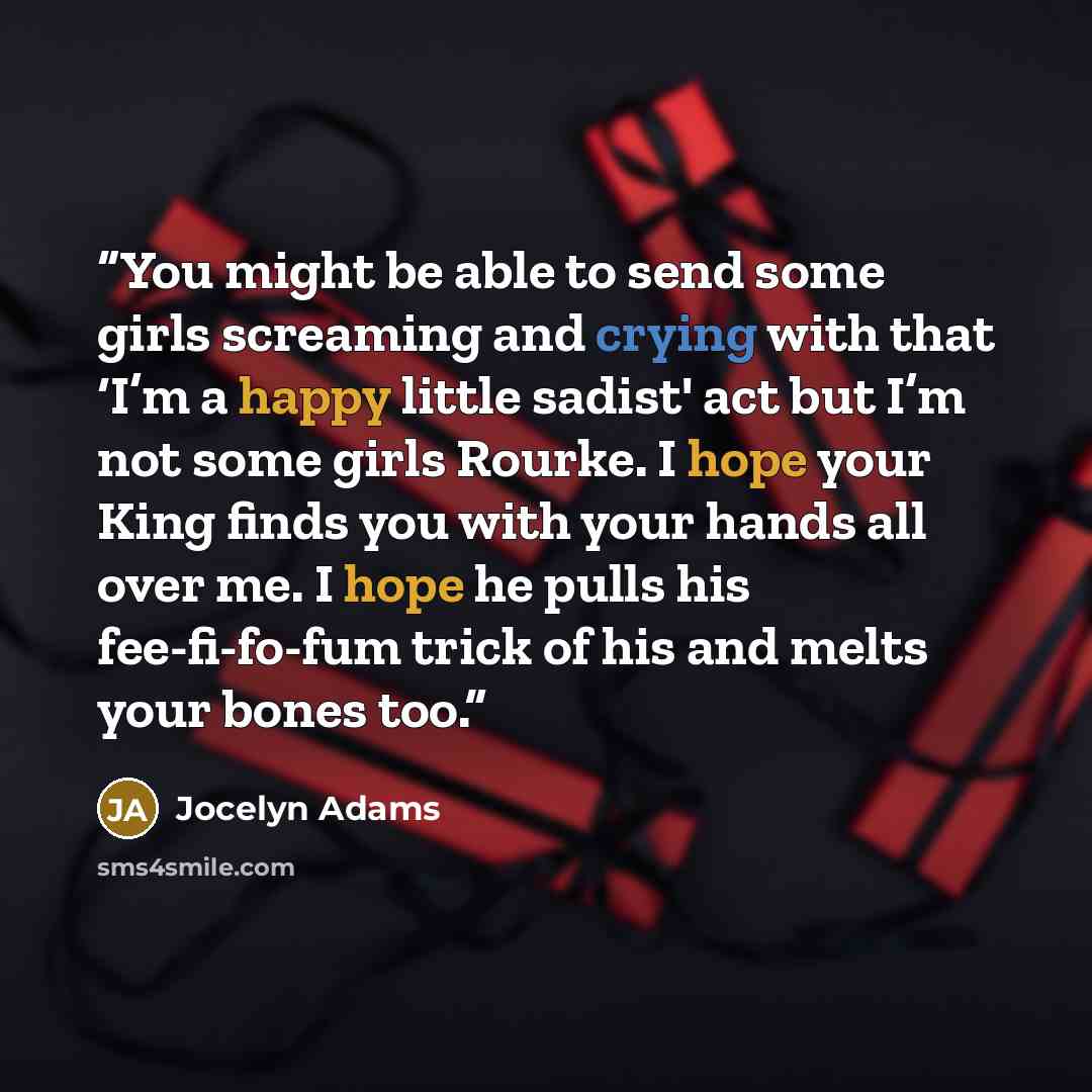 “You might be able to send some girls screaming and crying with that ‘I’m a happy little sadist' act but I’m not some girls Rourke. I hope your King finds you with your hands all over me. I hope he pulls his fee-fi-fo-fum trick of his and melts your bones too.” quote by Jocelyn Adams