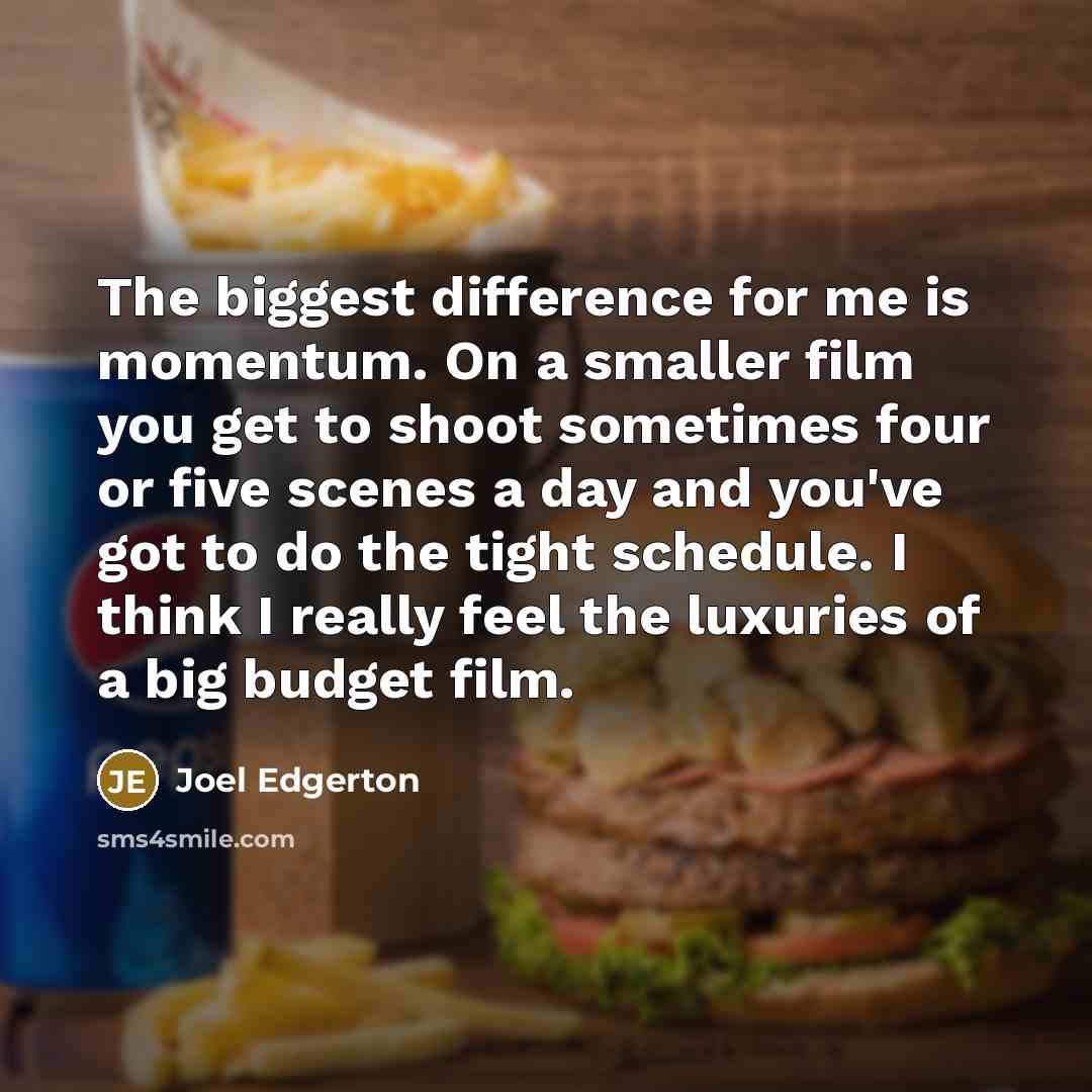 “The biggest difference for me is momentum. On a smaller film you get to shoot sometimes four or five scenes a day and you've got to do the tight schedule. I think I really feel the luxuries of a big budget film.” quote by Joel Edgerton