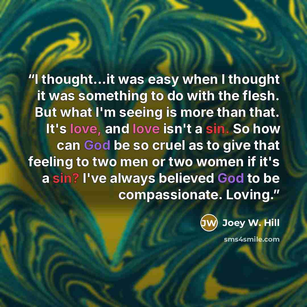 “I thought...it was easy when I thought it was something to do with the flesh. But what I'm seeing is more than that. It's love, and love isn't a sin. So how can God be so cruel as to give that feeling to two men or two women if it's a sin? I've always believed God to be compassionate. Loving.” quote by Joey W. Hill