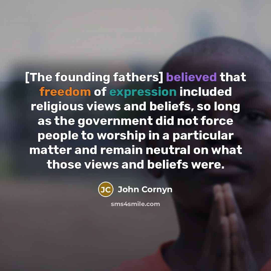 “[The founding fathers] believed that freedom of expression included religious views and beliefs, so long as the government did not force people to worship in a particular matter and remain neutral on what those views and beliefs were.” quote by John Cornyn