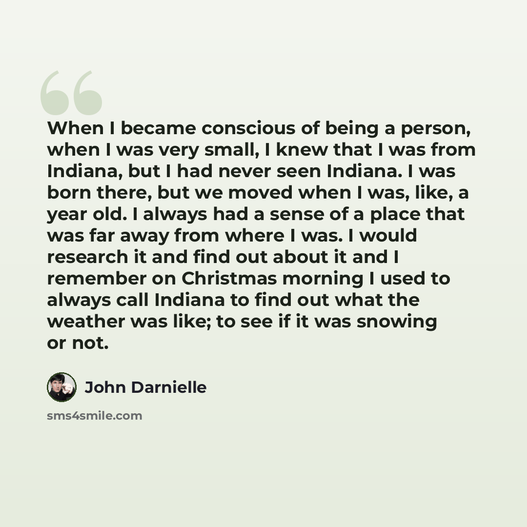 “When I became conscious of being a person, when I was very small, I knew that I was from Indiana, but I had never seen Indiana. I was born there, but we moved when I was, like, a year old. I always had a sense of a place that was far away from where I was. I would research it and find out about it…” quote by John Darnielle