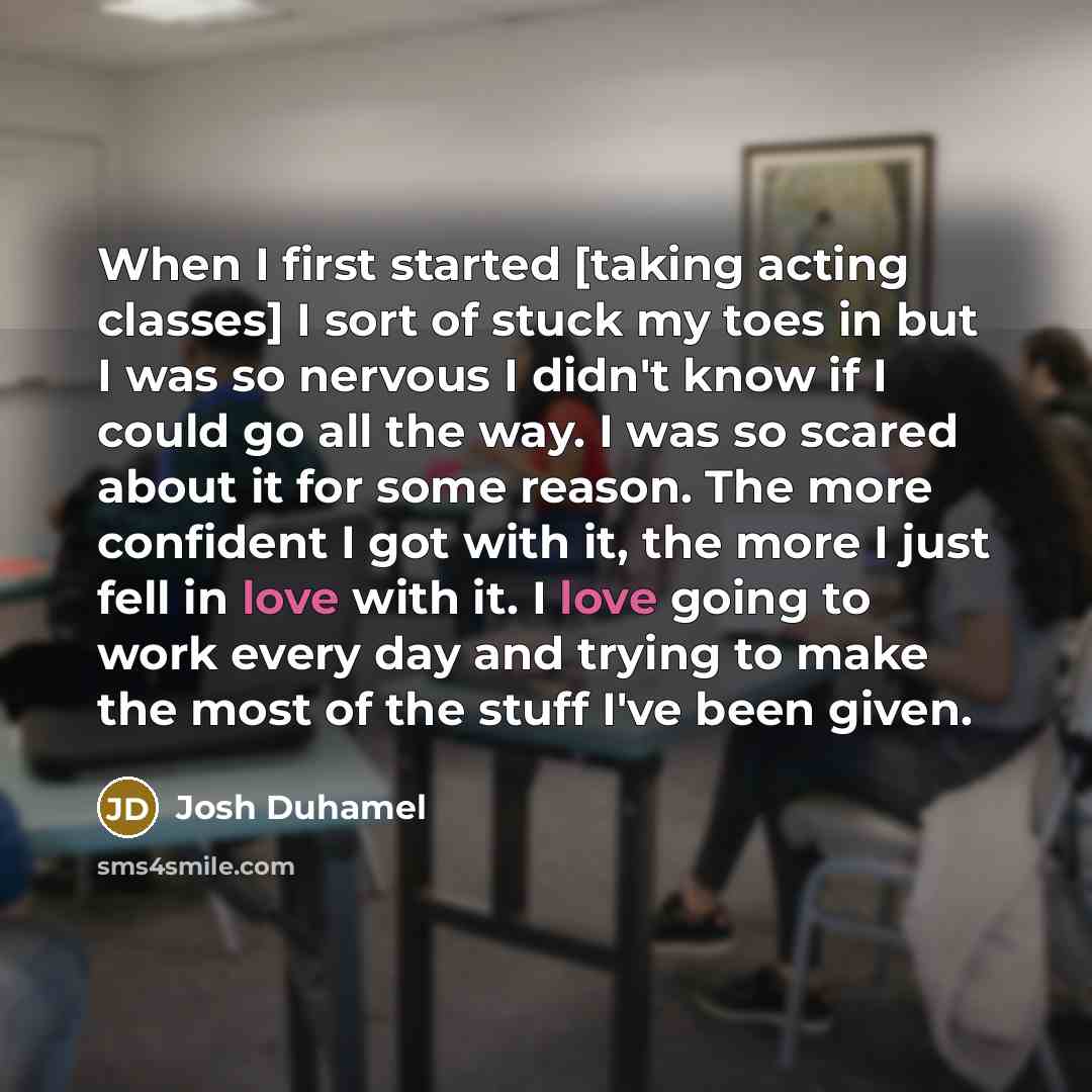 “When I first started [taking acting classes] I sort of stuck my toes in but I was so nervous I didn't know if I could go all the way. I was so scared about it for some reason. The more confident I got with it, the more I just fell in love with it. I love going to work every day and trying to make…” quote by Josh Duhamel