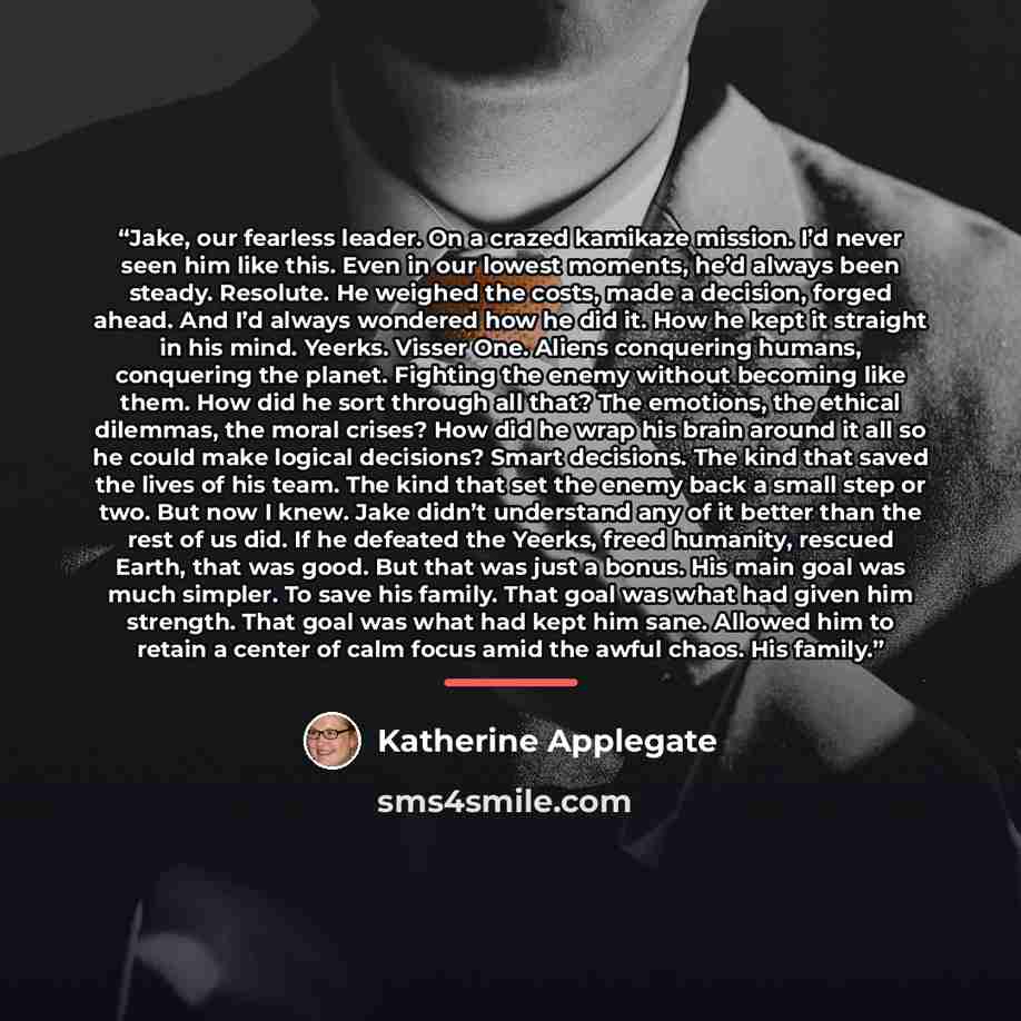 “Jake, our fearless leader. On a crazed kamikaze mission. I’d never seen him like this. Even in our lowest moments, he’d always been steady. Resolute. He weighed the costs, made a decision, forged ahead. And I’d always wondered how he did it. How he kept it straight in his mind. Yeerks. Visser One…” quote by Katherine Applegate