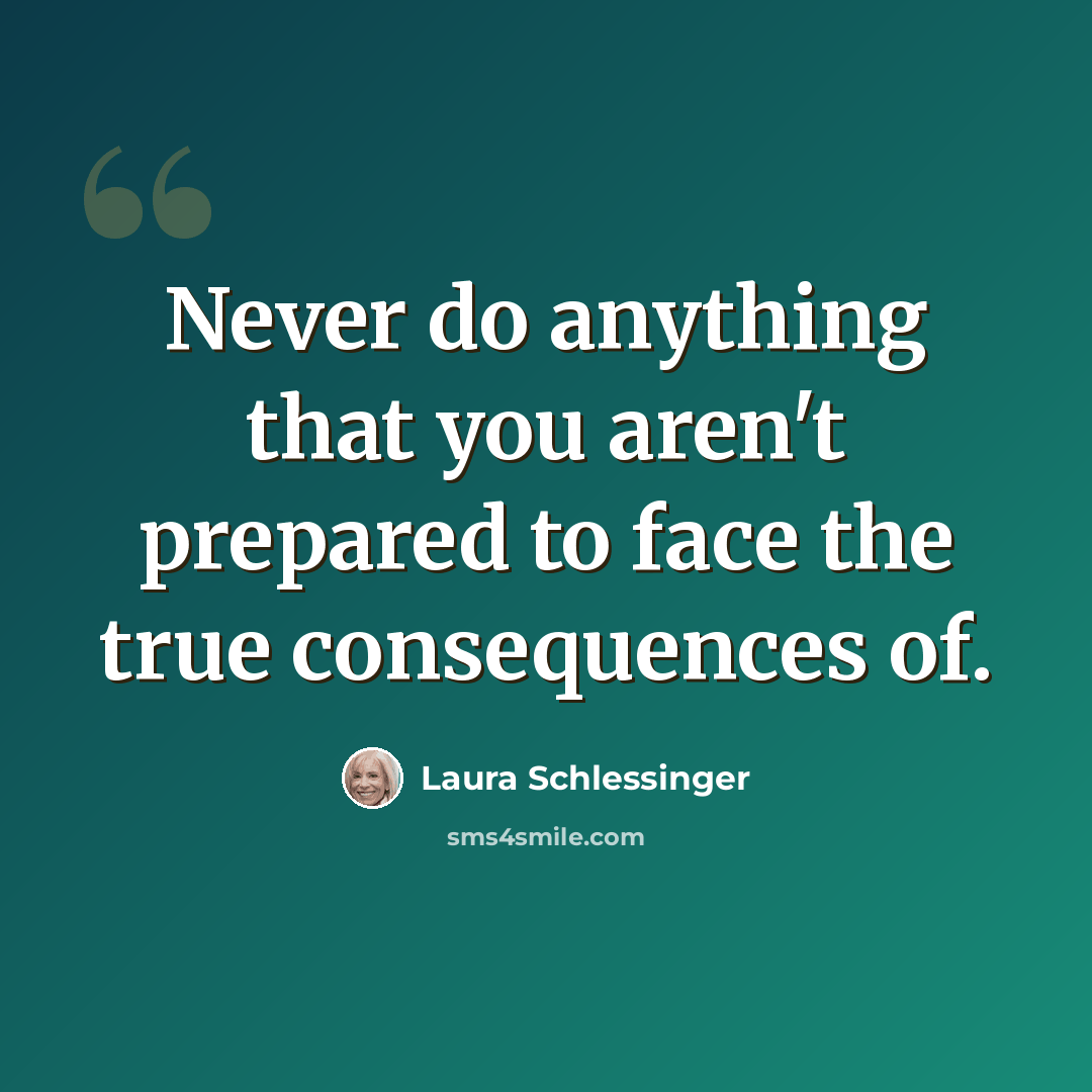 “Never do anything that you aren't prepared to face the true consequences of.” quote by Laura Schlessinger