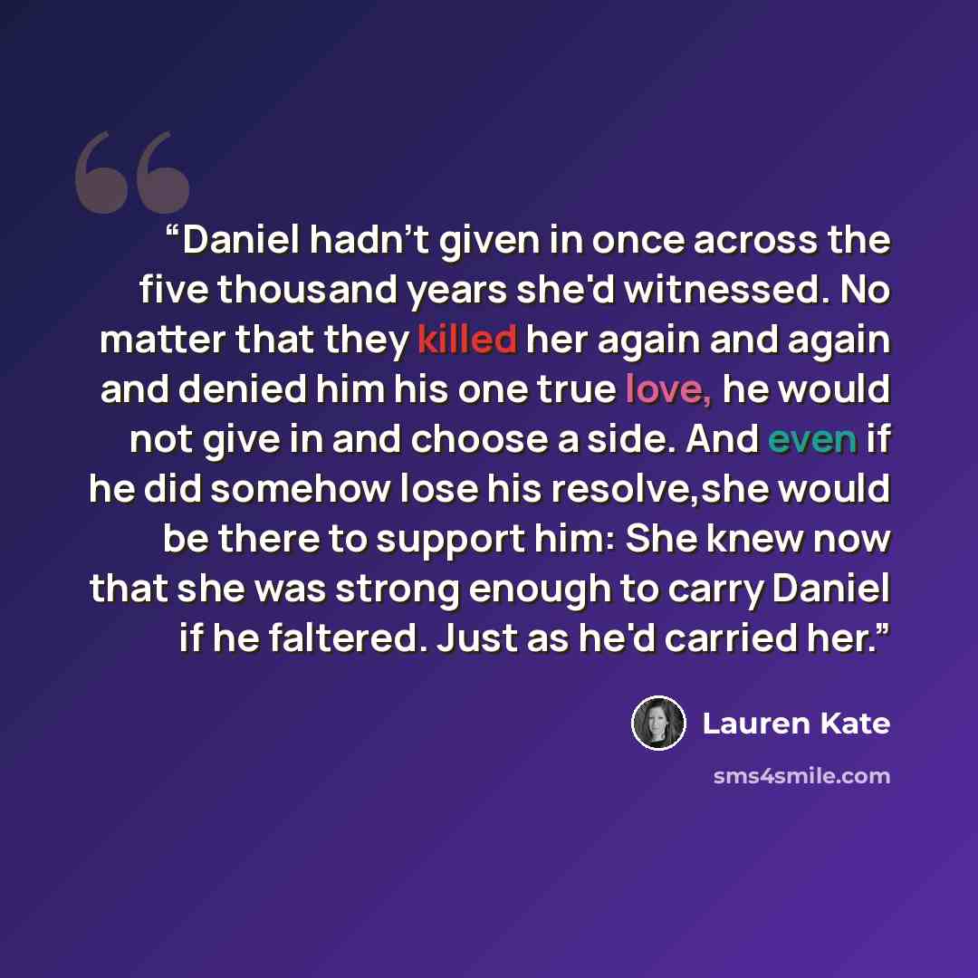 “Daniel hadn't given in once across the five thousand years she'd witnessed. No matter that they killed her again and again and denied him his one true love, he would not give in and choose a side. And even if he did somehow lose his resolve,she would be there to support him: She knew now that she…” quote by Lauren Kate