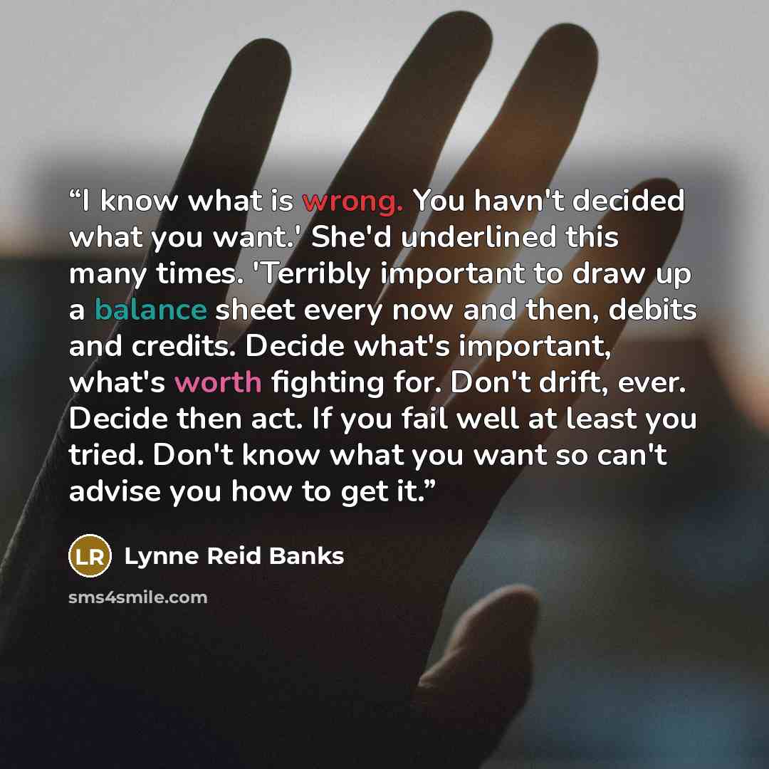 “I know what is wrong. You havn't decided what you want.' She'd underlined this many times. 'Terribly important to draw up a balance sheet every now and then, debits and credits. Decide what's important, what's worth fighting for. Don't drift, ever. Decide then act. If you fail well at least you…” quote by Lynne Reid Banks