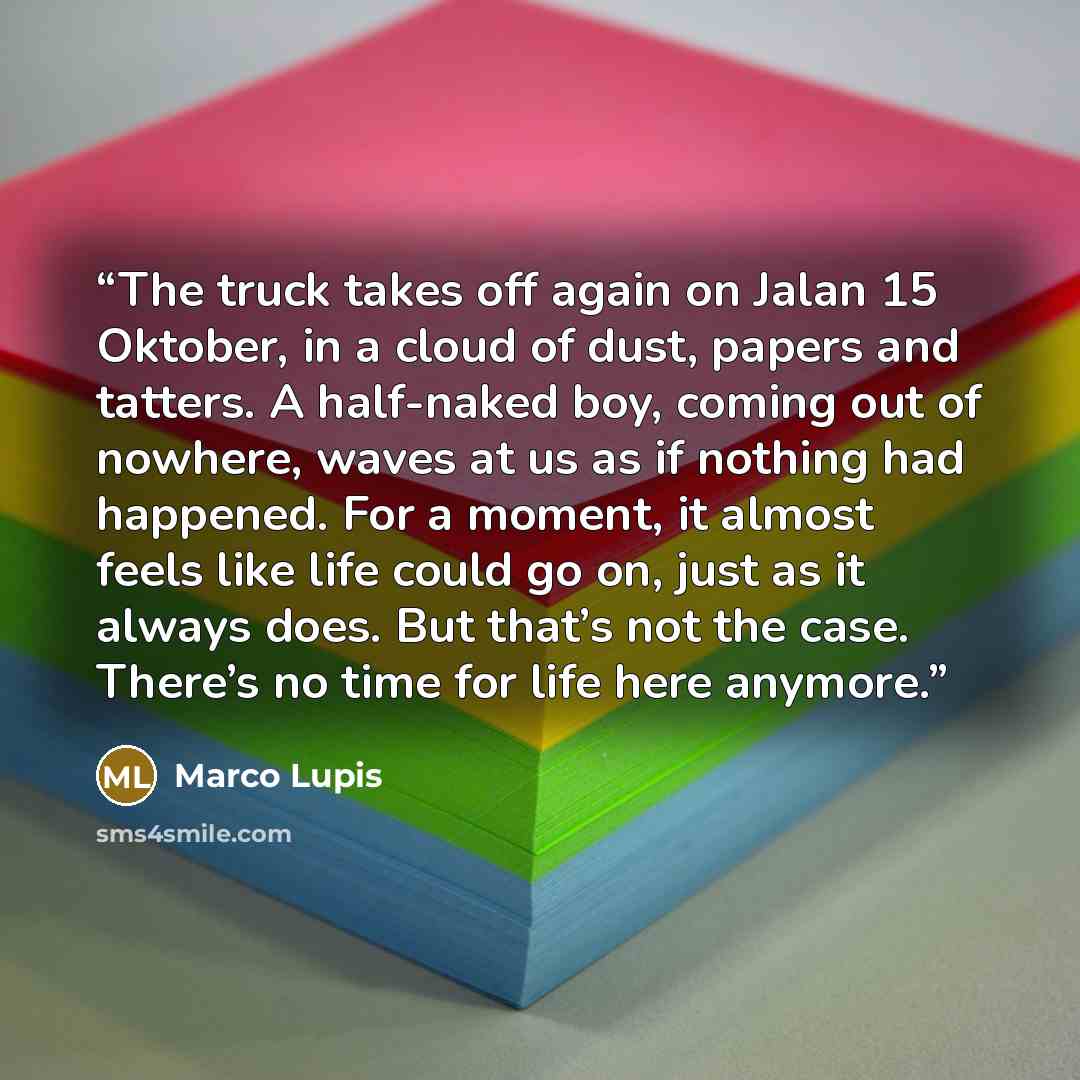 “The truck takes off again on Jalan 15 Oktober, in a cloud of dust, papers and tatters. A half-naked boy, coming out of nowhere, waves at us as if nothing had happened. For a moment, it almost feels like life could go on, just as it always does. But that’s not the case. There’s no time for life…” quote by Marco Lupis