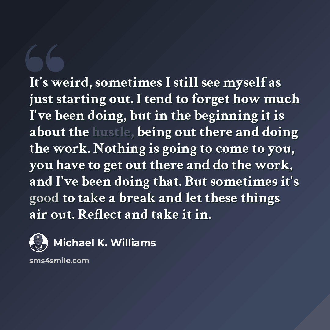 “It's weird, sometimes I still see myself as just starting out. I tend to forget how much I've been doing, but in the beginning it is about the hustle, being out there and doing the work. Nothing is going to come to you, you have to get out there and do the work, and I've been doing that. But…” quote by Michael K. Williams