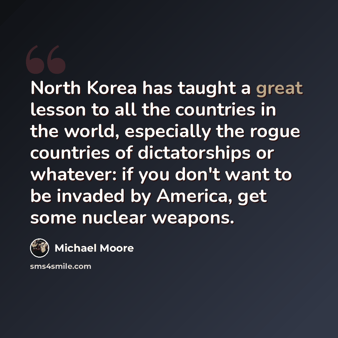 “North Korea has taught a great lesson to all the countries in the world, especially the rogue countries of dictatorships or whatever: if you don't want to be invaded by America, get some nuclear weapons.” quote by Michael Moore