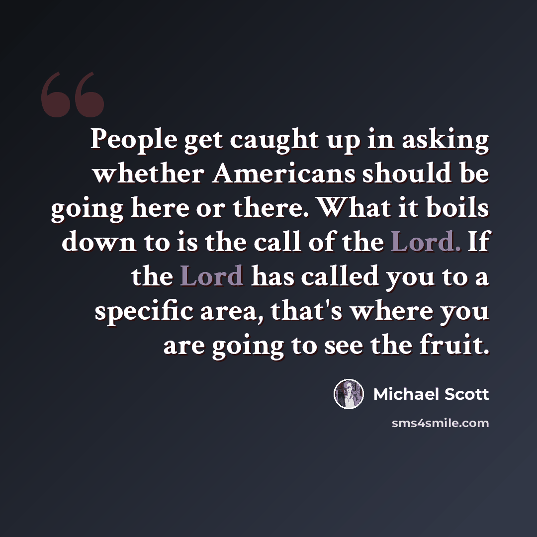 “People get caught up in asking whether Americans should be going here or there. What it boils down to is the call of the Lord. If the Lord has called you to a specific area, that's where you are going to see the fruit.” quote by Michael Scott