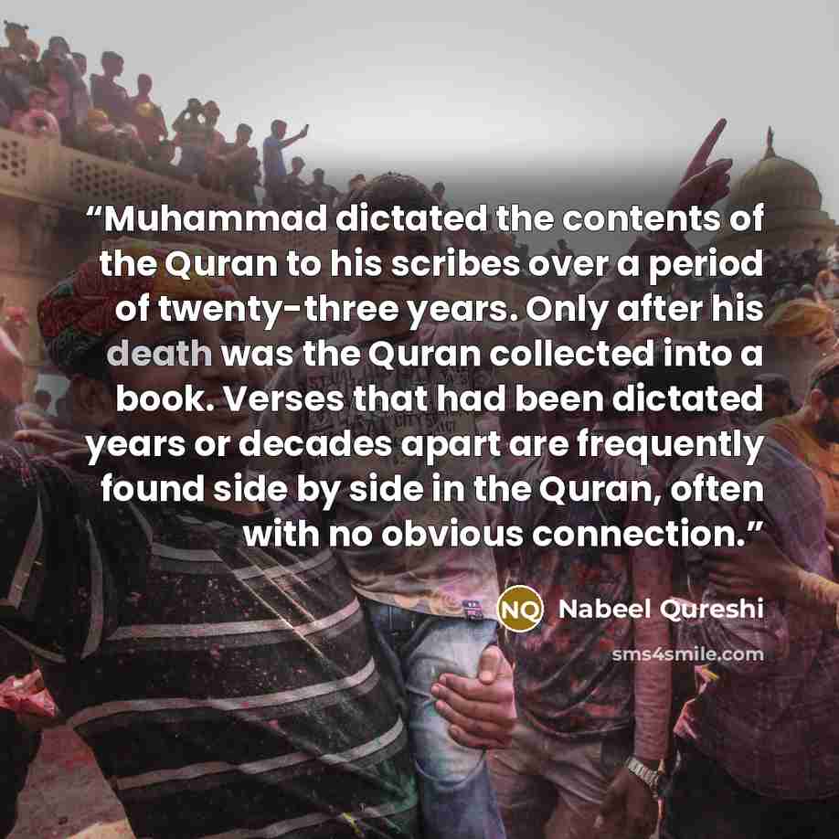 “Muhammad dictated the contents of the Quran to his scribes over a period of twenty-three years. Only after his death was the Quran collected into a book. Verses that had been dictated years or decades apart are frequently found side by side in the Quran, often with no obvious connection.” quote by Nabeel Qureshi