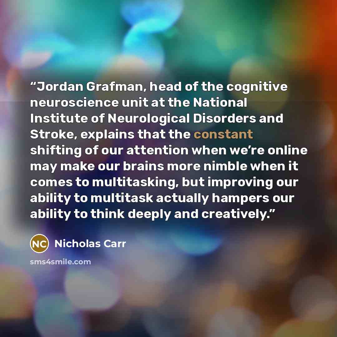 “Jordan Grafman, head of the cognitive neuroscience unit at the National Institute of Neurological Disorders and Stroke, explains that the constant shifting of our attention when we’re online may make our brains more nimble when it comes to multitasking, but improving our ability to multitask…” quote by Nicholas Carr