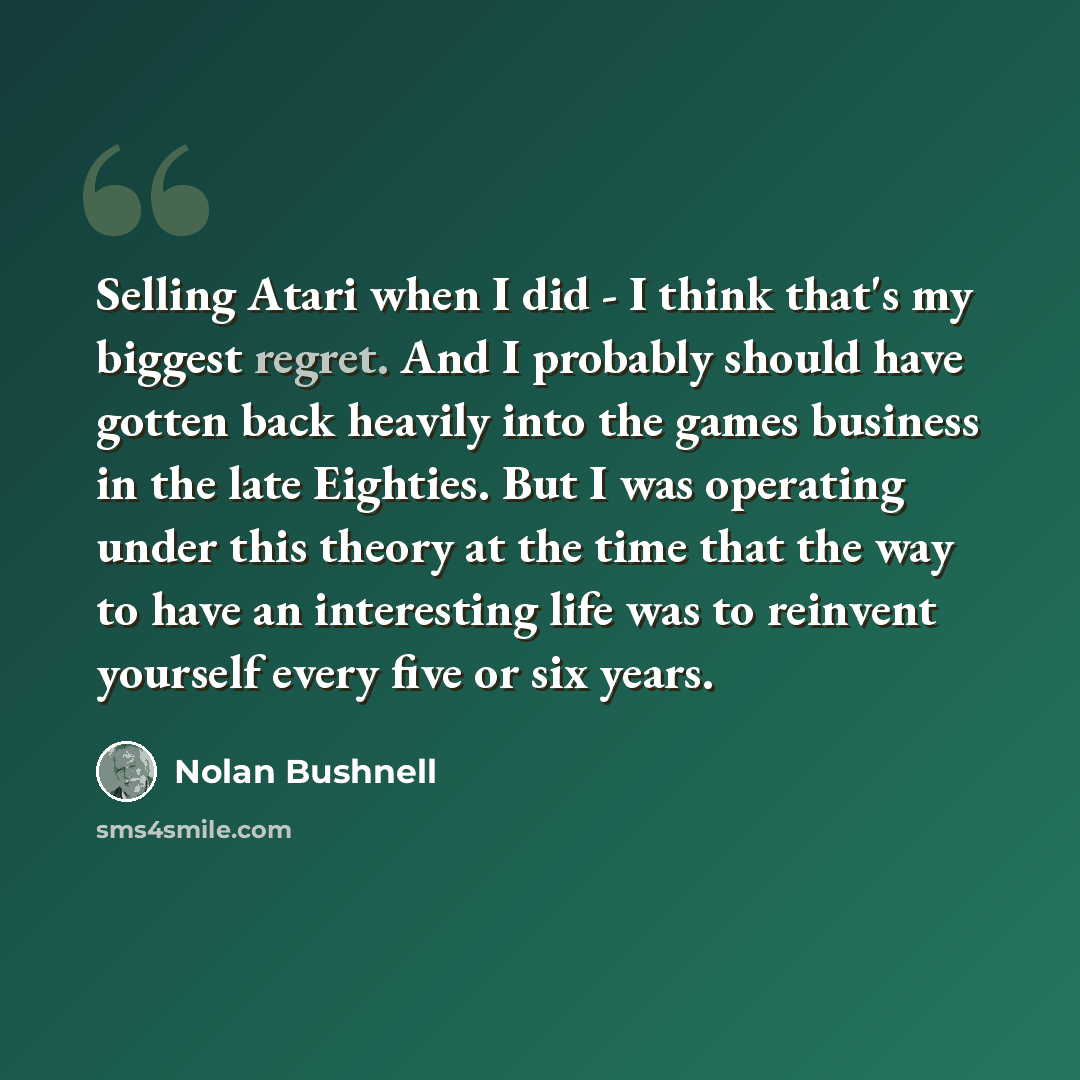 “Selling Atari when I did - I think that's my biggest regret. And I probably should have gotten back heavily into the games business in the late Eighties. But I was operating under this theory at the time that the way to have an interesting life was to reinvent yourself every five or six years.” quote by Nolan Bushnell
