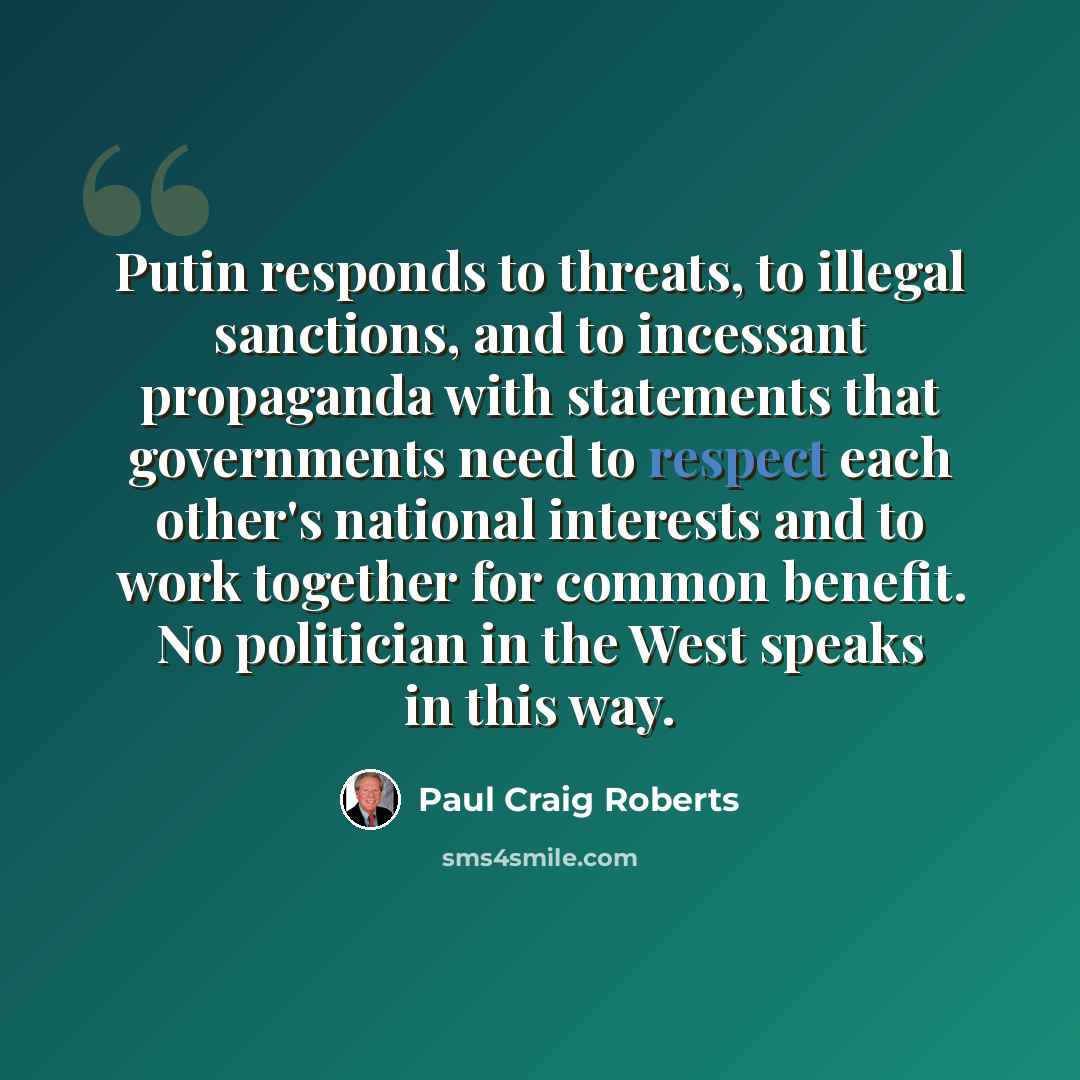 “Putin responds to threats, to illegal sanctions, and to incessant propaganda with statements that governments need to respect each other's national interests and to work together for common benefit. No politician in the West speaks in this way.” quote by Paul Craig Roberts