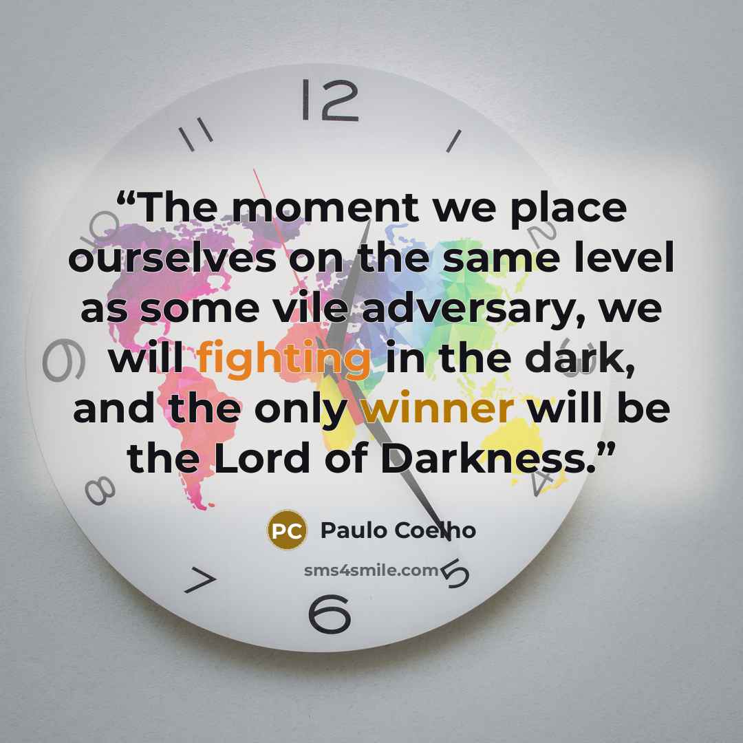 “The moment we place ourselves on the same level as some vile adversary, we will fighting in the dark, and the only winner will be the Lord of Darkness.” quote by Paulo Coelho