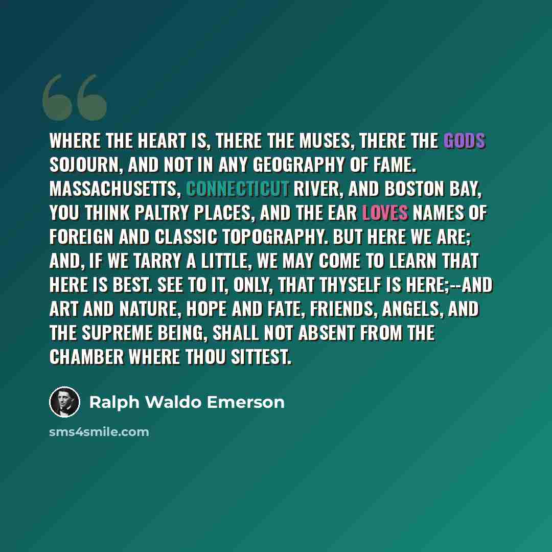 “Where the heart is, there the muses, there the gods sojourn, and not in any geography of fame. Massachusetts, Connecticut River, and Boston Bay, you think paltry places, and the ear loves names of foreign and classic topography. But here we are; and, if we tarry a little, we may come to learn that…” quote by Ralph Waldo Emerson