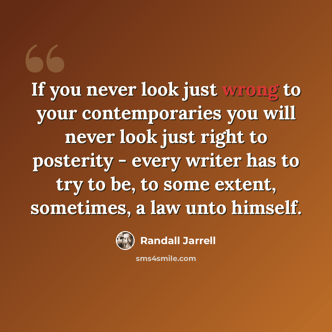 “If you never look just wrong to your contemporaries you will never look just right to posterity - every writer has to try to be, to some extent, sometimes, a law unto himself.” quote by Randall Jarrell