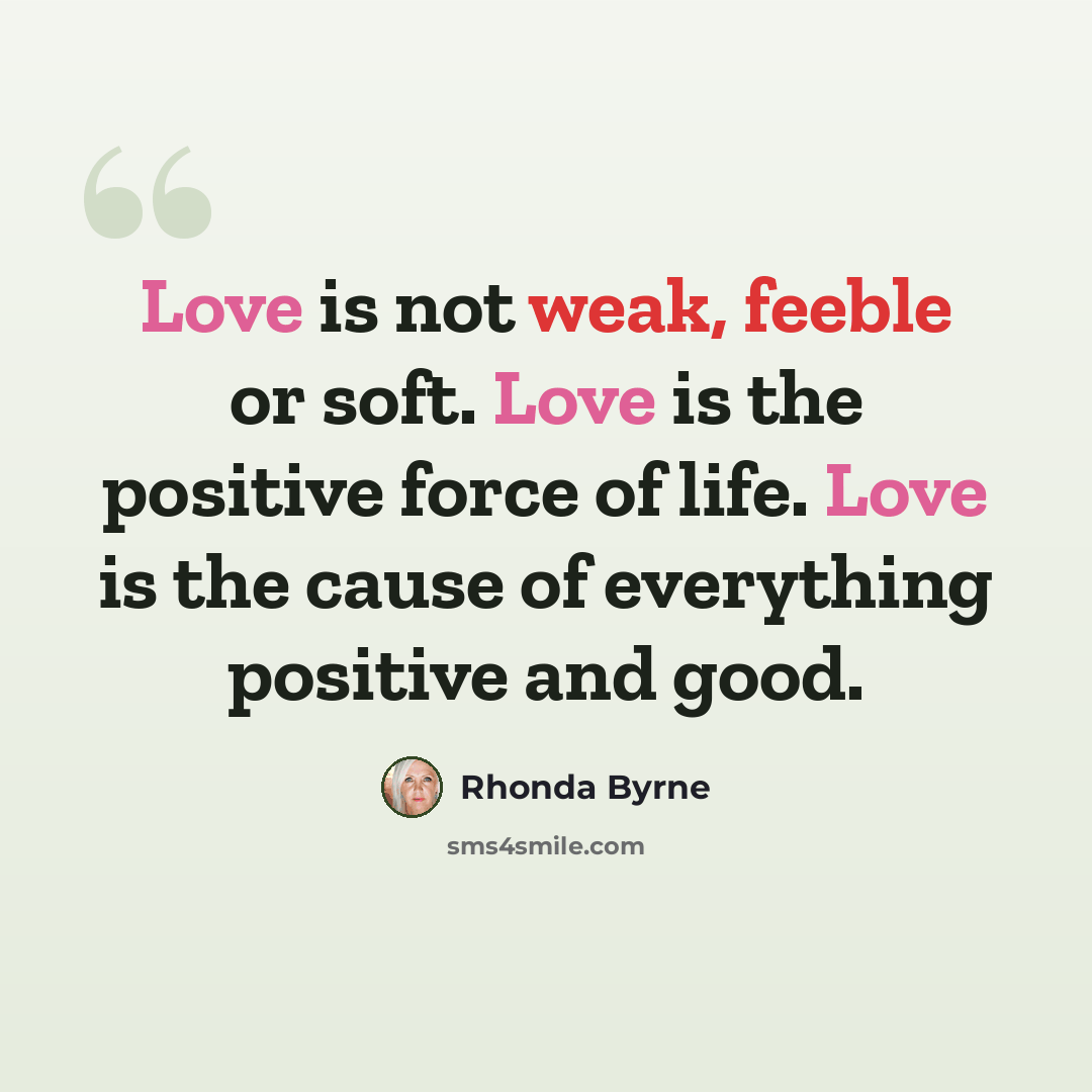 “Love is not weak, feeble or soft. Love is the positive force of life. Love is the cause of everything positive and good.” quote by Rhonda Byrne