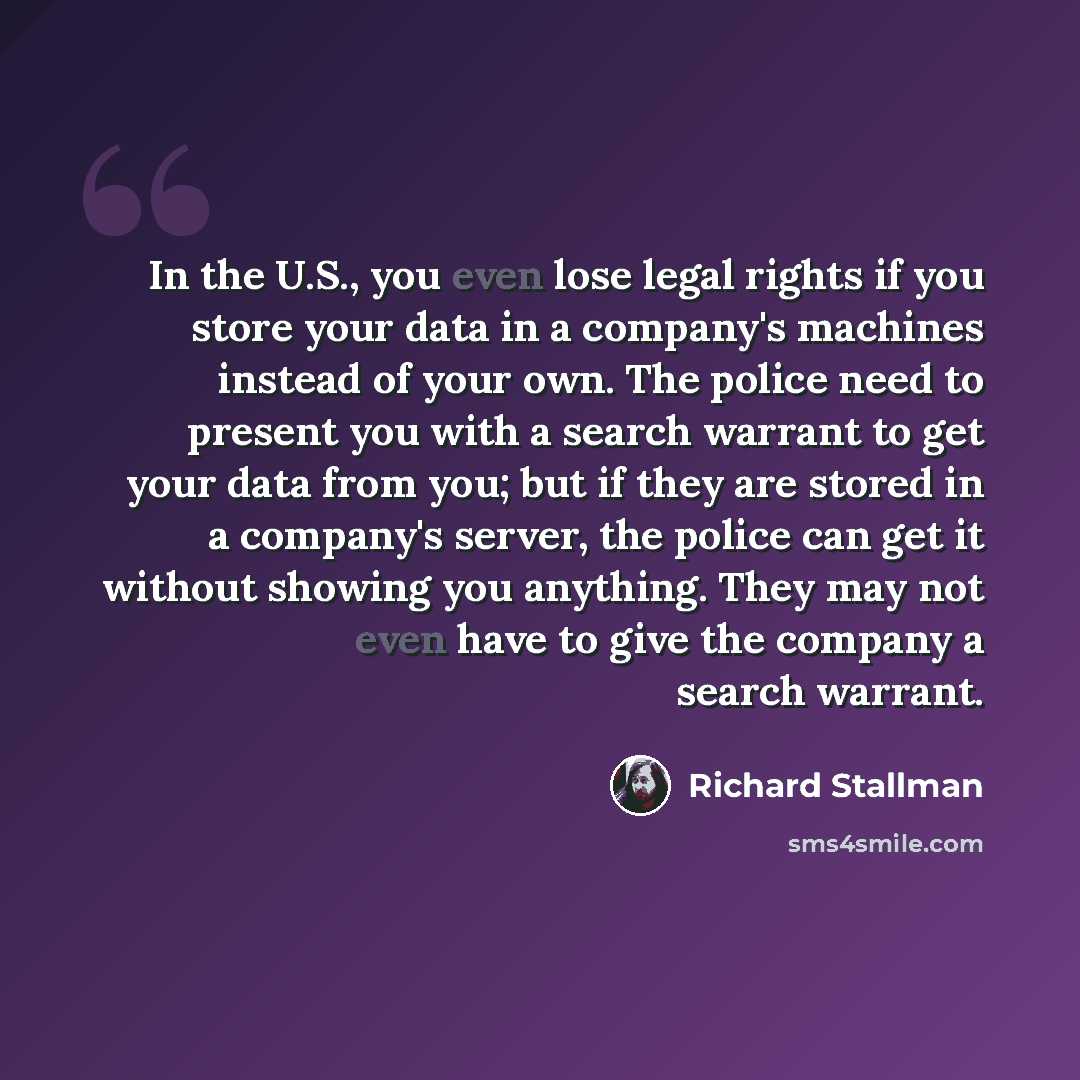 “In the U.S., you even lose legal rights if you store your data in a company's machines instead of your own. The police need to present you with a search warrant to get your data from you; but if they are stored in a company's server, the police can get it without showing you anything. They may not…” quote by Richard Stallman