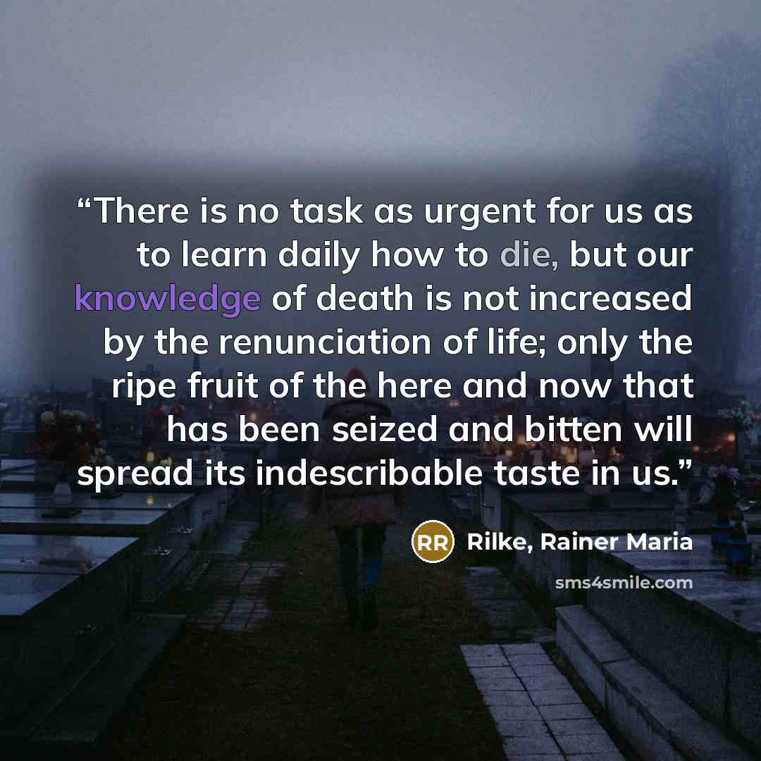 “There is no task as urgent for us as to learn daily how to die, but our knowledge of death is not increased by the renunciation of life; only the ripe fruit of the here and now that has been seized and bitten will spread its indescribable taste in us.” quote by Rilke, Rainer Maria
