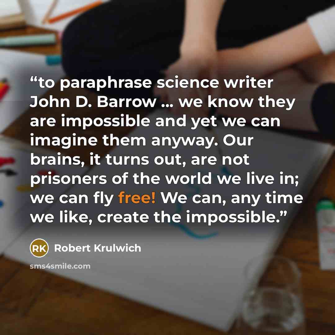 “to paraphrase science writer John D. Barrow … we know they are impossible and yet we can imagine them anyway. Our brains, it turns out, are not prisoners of the world we live in; we can fly free! We can, any time we like, create the impossible.” quote by Robert Krulwich