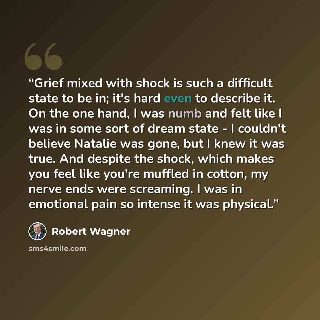 “Grief mixed with shock is such a difficult state to be in; it's hard even to describe it. On the one hand, I was numb and felt like I was in some sort of dream state - I couldn't believe Natalie was gone, but I knew it was true. And despite the shock, which makes you feel like you're muffled in…” quote by Robert Wagner