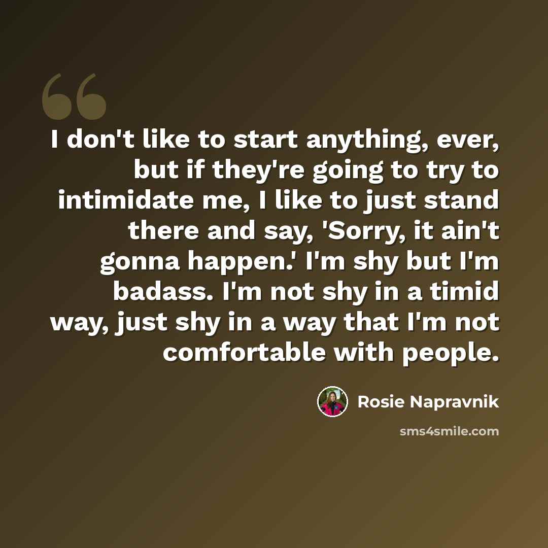 “I don't like to start anything, ever, but if they're going to try to intimidate me, I like to just stand there and say, 'Sorry, it ain't gonna happen.' I'm shy but I'm badass. I'm not shy in a timid way, just shy in a way that I'm not comfortable with people.” quote by Rosie Napravnik