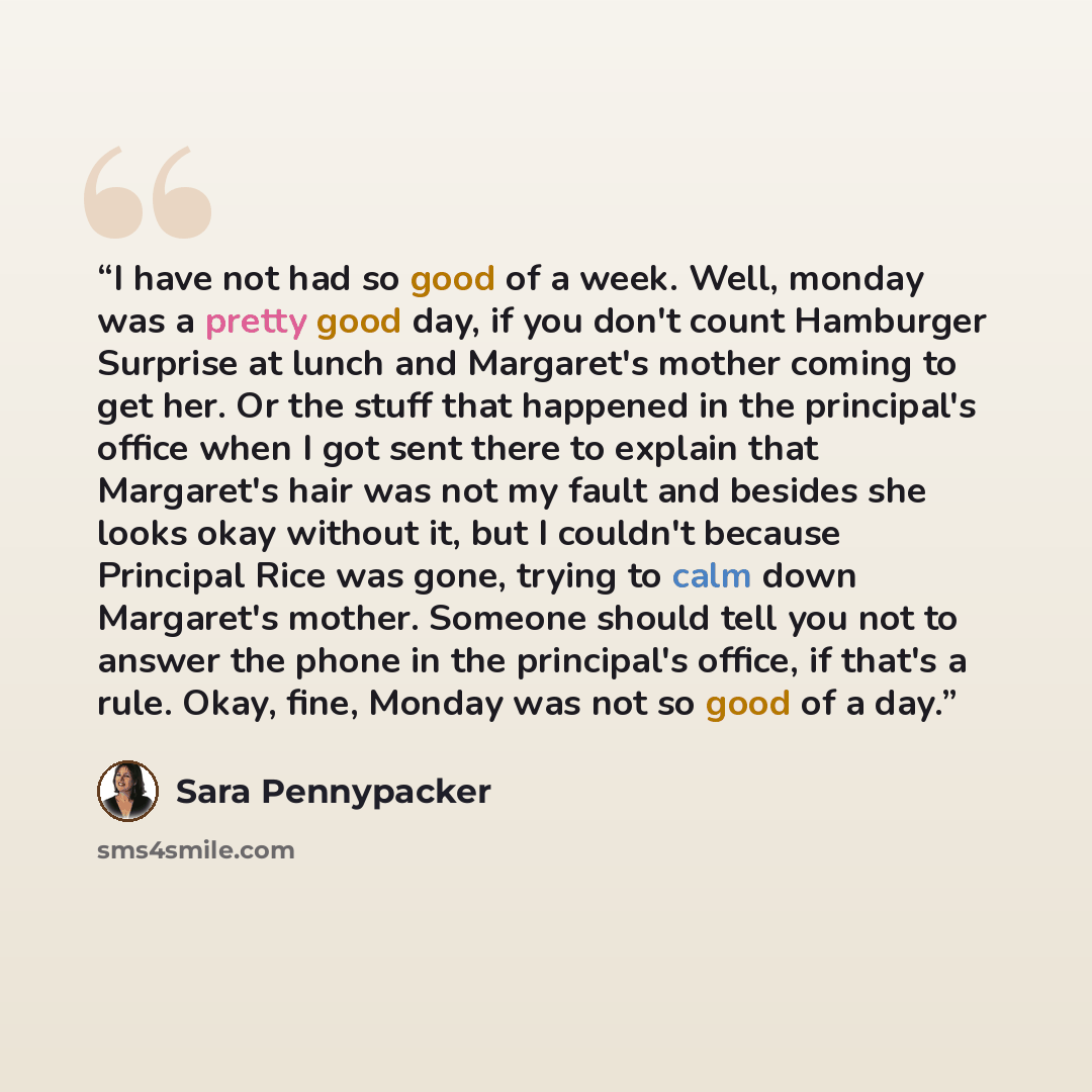 “I have not had so good of a week. Well, monday was a pretty good day, if you don't count Hamburger Surprise at lunch and Margaret's mother coming to get her. Or the stuff that happened in the principal's office when I got sent there to explain that Margaret's hair was not my fault and besides she…” quote by Sara Pennypacker