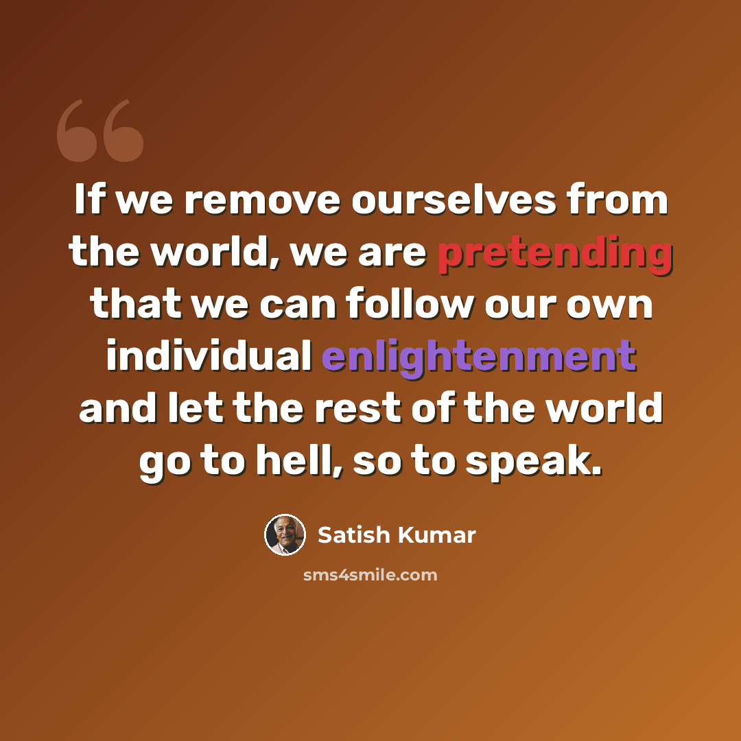 “If we remove ourselves from the world, we are pretending that we can follow our own individual enlightenment and let the rest of the world go to hell, so to speak.” quote by Satish Kumar