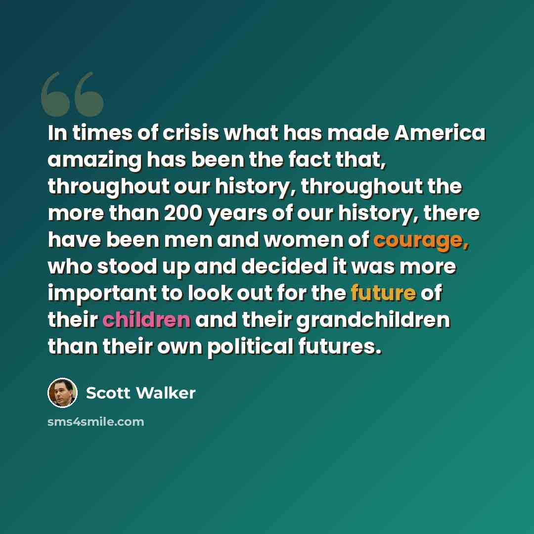 “In times of crisis what has made America amazing has been the fact that, throughout our history, throughout the more than 200 years of our history, there have been men and women of courage, who stood up and decided it was more important to look out for the future of their children and their…” quote by Scott Walker