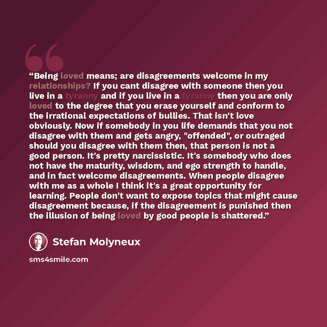 “Being loved means; are disagreements welcome in my relationships? If you cant disagree with someone then you live in a tyranny and if you live in a tyranny then you are only loved to the degree that you erase yourself and conform to the irrational expectations of bullies. That isn't love…” quote by Stefan Molyneux