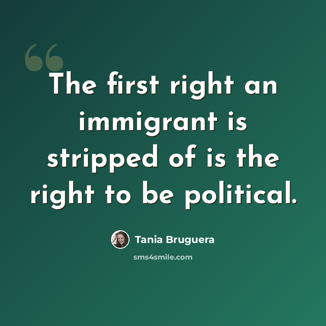 “The first right an immigrant is stripped of is the right to be political.” quote by Tania Bruguera