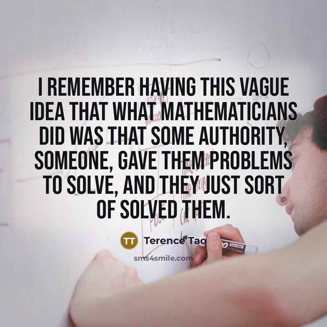 “I remember having this vague idea that what mathematicians did was that some authority, someone, gave them problems to solve, and they just sort of solved them.” quote by Terence Tao