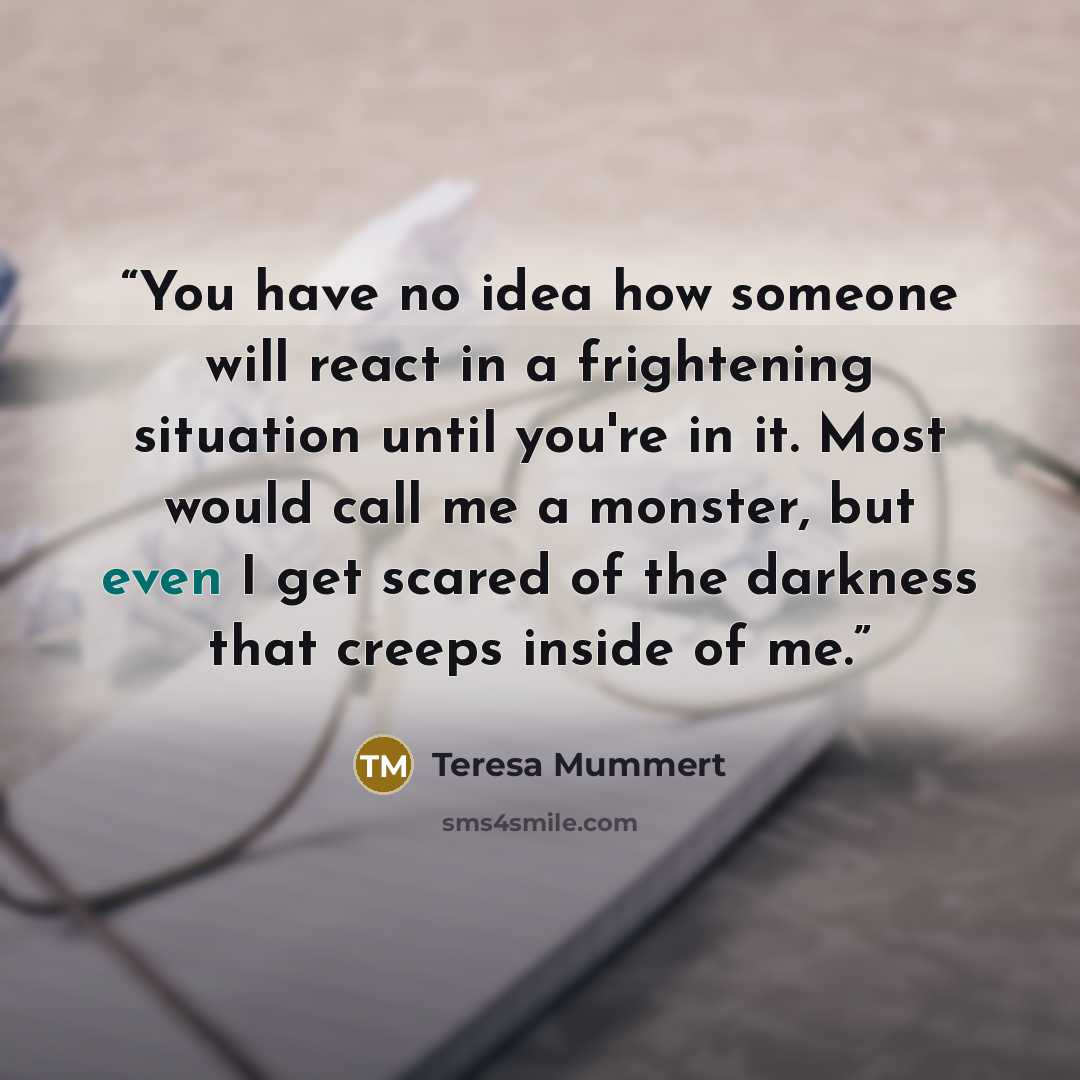 “You have no idea how someone will react in a frightening situation until you're in it. Most would call me a monster, but even I get scared of the darkness that creeps inside of me.” quote by Teresa Mummert