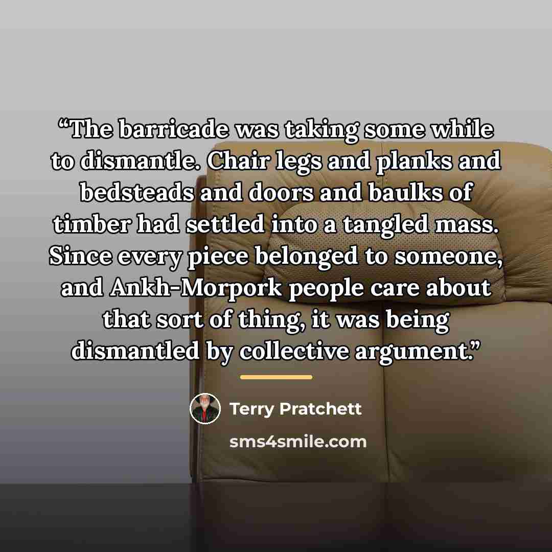 “The barricade was taking some while to dismantle. Chair legs and planks and bedsteads and doors and baulks of timber had settled into a tangled mass. Since every piece belonged to someone, and Ankh-Morpork people care about that sort of thing, it was being dismantled by collective argument.” quote by Terry Pratchett