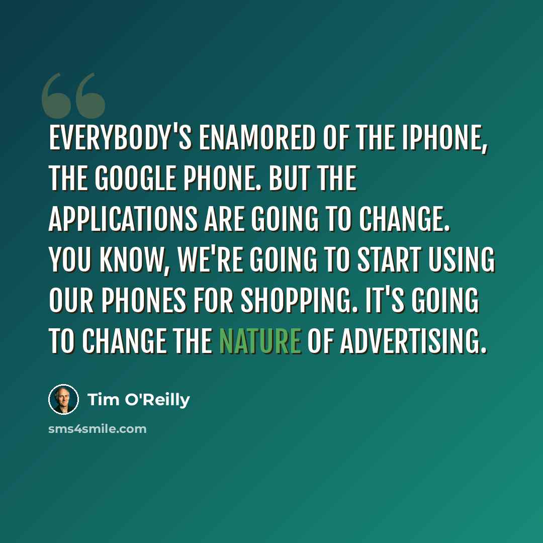 “Everybody's enamored of the iPhone, the Google phone. But the applications are going to change. You know, we're going to start using our phones for shopping. It's going to change the nature of advertising.” quote by Tim O'Reilly