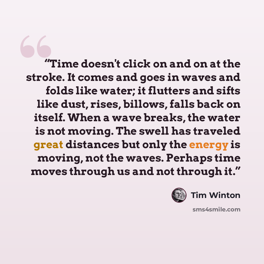 “Time doesn't click on and on at the stroke. It comes and goes in waves and folds like water; it flutters and sifts like dust, rises, billows, falls back on itself. When a wave breaks, the water is not moving. The swell has traveled great distances but only the energy is moving, not the waves…” quote by Tim Winton