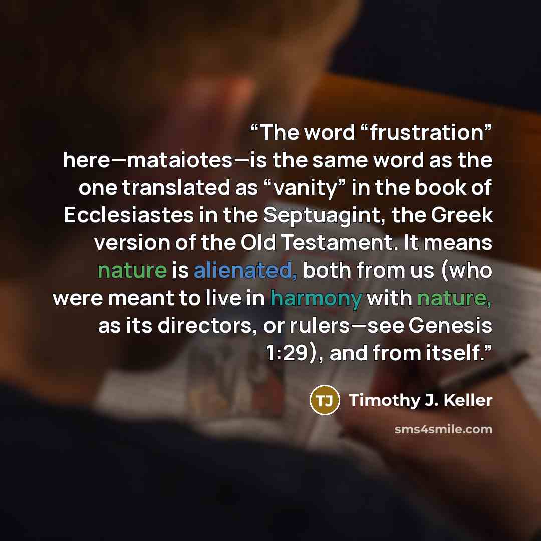 “The word “frustration” here—mataiotes—is the same word as the one translated as “vanity” in the book of Ecclesiastes in the Septuagint, the Greek version of the Old Testament. It means nature is alienated, both from us (who were meant to live in harmony with nature, as its directors, or rulers—see…” quote by Timothy J. Keller