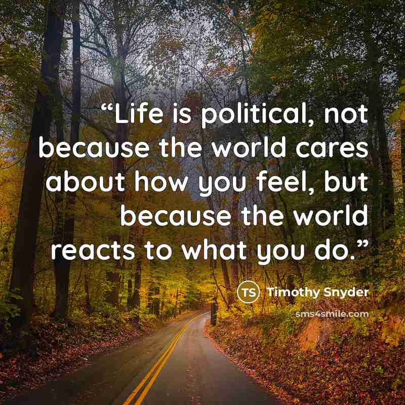 “Life is political, not because the world cares about how you feel, but because the world reacts to what you do.” quote by Timothy Snyder