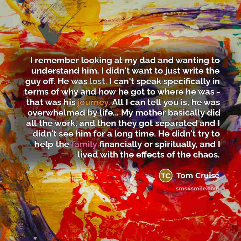 “I remember looking at my dad and wanting to understand him. I didn't want to just write the guy off. He was lost. I can't speak specifically in terms of why and how he got to where he was - that was his journey. All I can tell you is, he was overwhelmed by life... My mother basically did all the…” quote by Tom Cruise