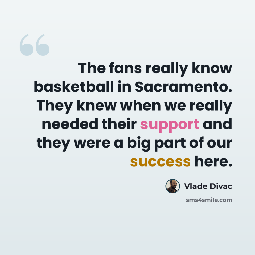 “The fans really know basketball in Sacramento. They knew when we really needed their support and they were a big part of our success here.” quote by Vlade Divac