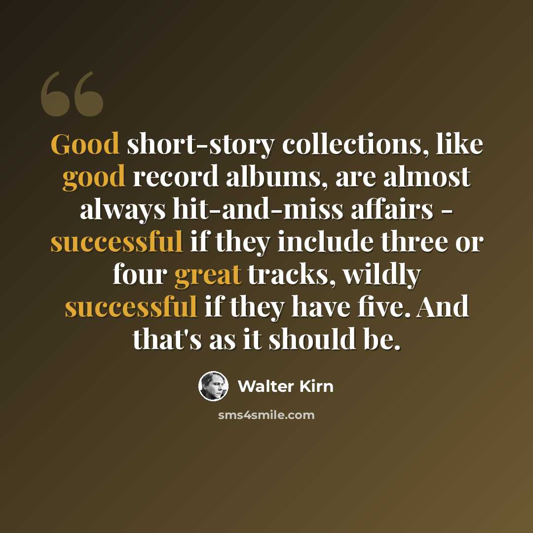 “Good short-story collections, like good record albums, are almost always hit-and-miss affairs - successful if they include three or four great tracks, wildly successful if they have five. And that's as it should be.” quote by Walter Kirn