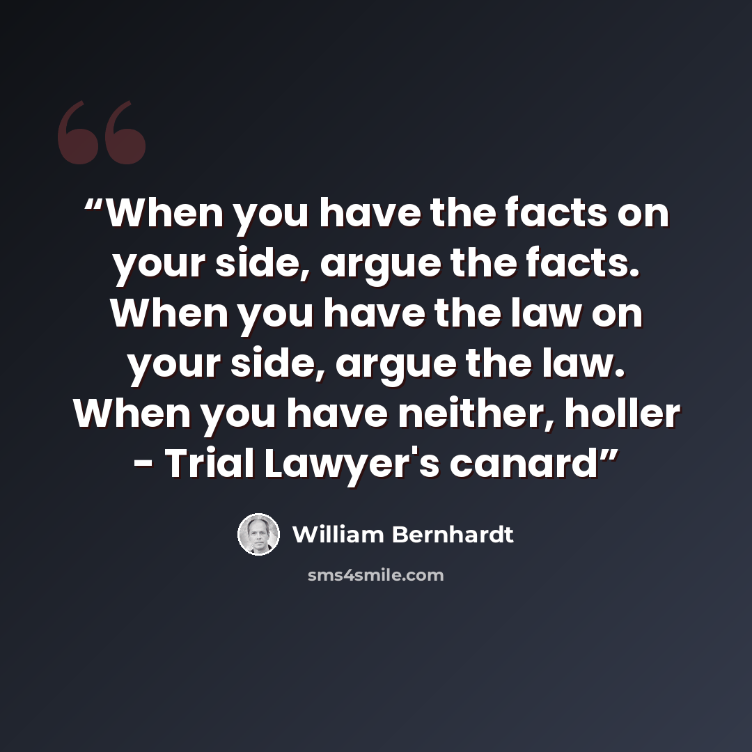 “When you have the facts on your side, argue the facts. When you have the law on your side, argue the law. When you have neither, holler - Trial Lawyer's canard” quote by William Bernhardt