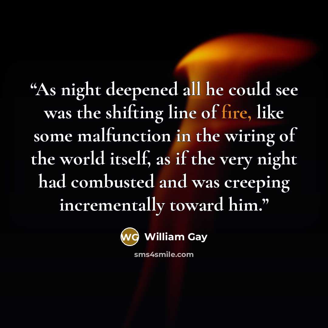 “As night deepened all he could see was the shifting line of fire, like some malfunction in the wiring of the world itself, as if the very night had combusted and was creeping incrementally toward him.” quote by William Gay