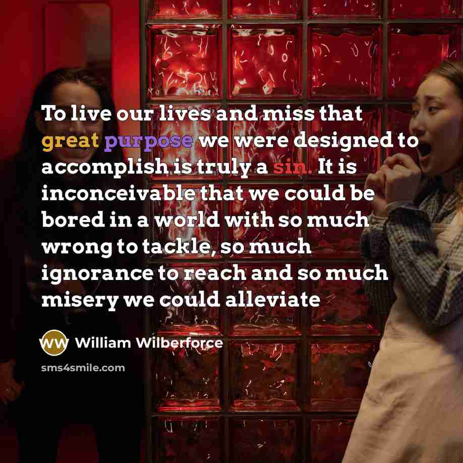 “To live our lives and miss that great purpose we were designed to accomplish is truly a sin. It is inconceivable that we could be bored in a world with so much wrong to tackle, so much ignorance to reach and so much misery we could alleviate” quote by William Wilberforce