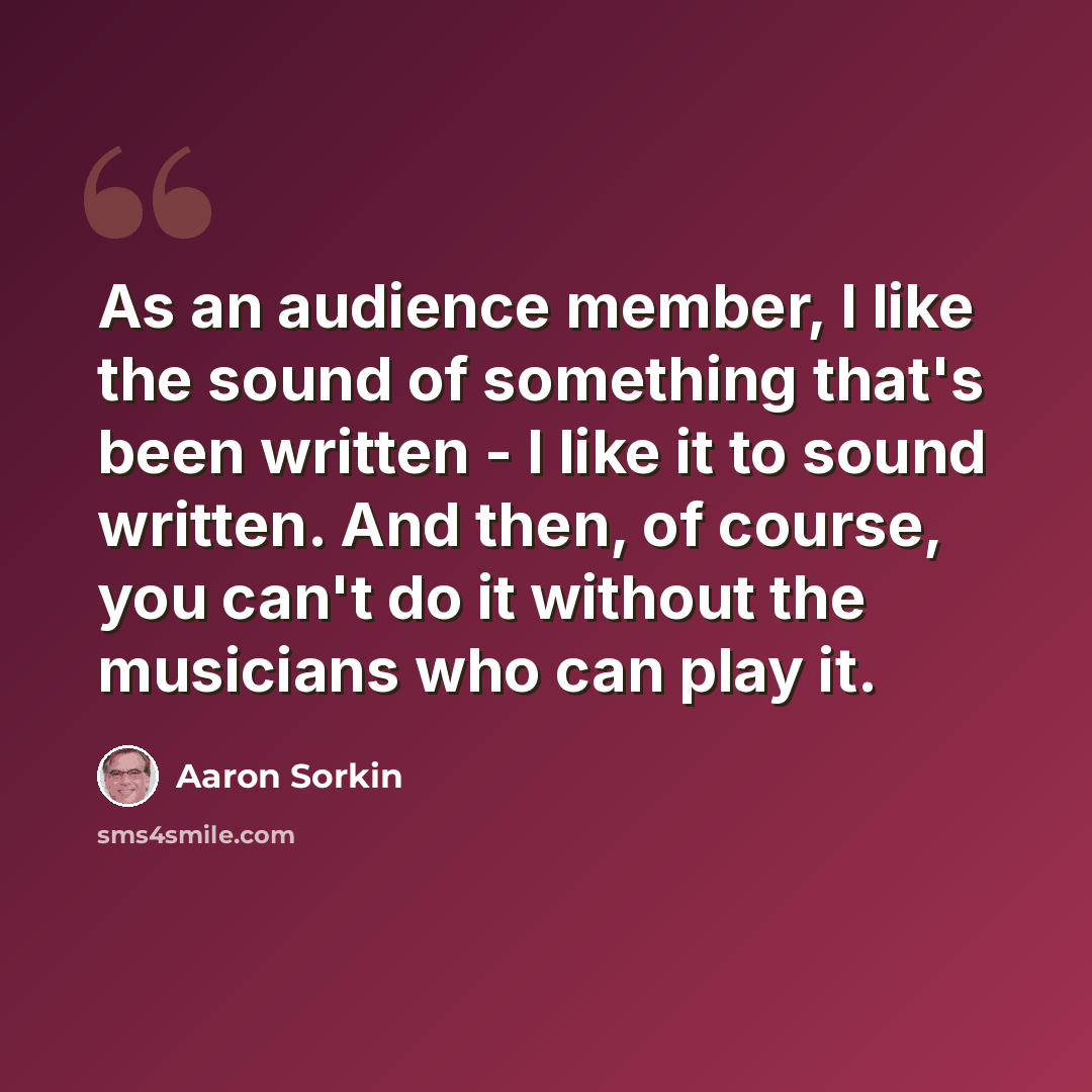 “As an audience member, I like the sound of something that's been written - I like it to sound written. And then, of course, you can't do it without the musicians who can play it.” quote by Aaron Sorkin