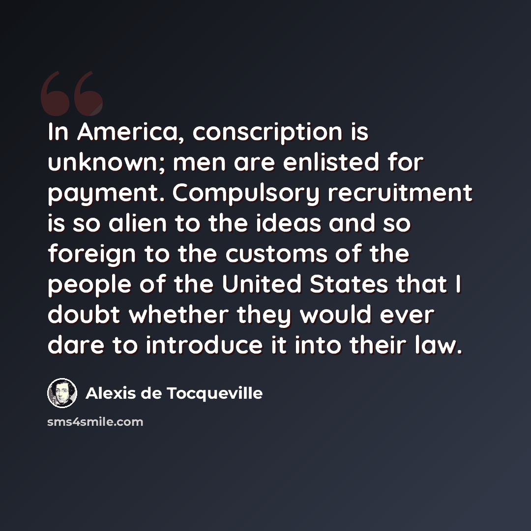 “In America, conscription is unknown; men are enlisted for payment. Compulsory recruitment is so alien to the ideas and so foreign to the customs of the people of the United States that I doubt whether they would ever dare to introduce it into their law.” quote by Alexis de Tocqueville