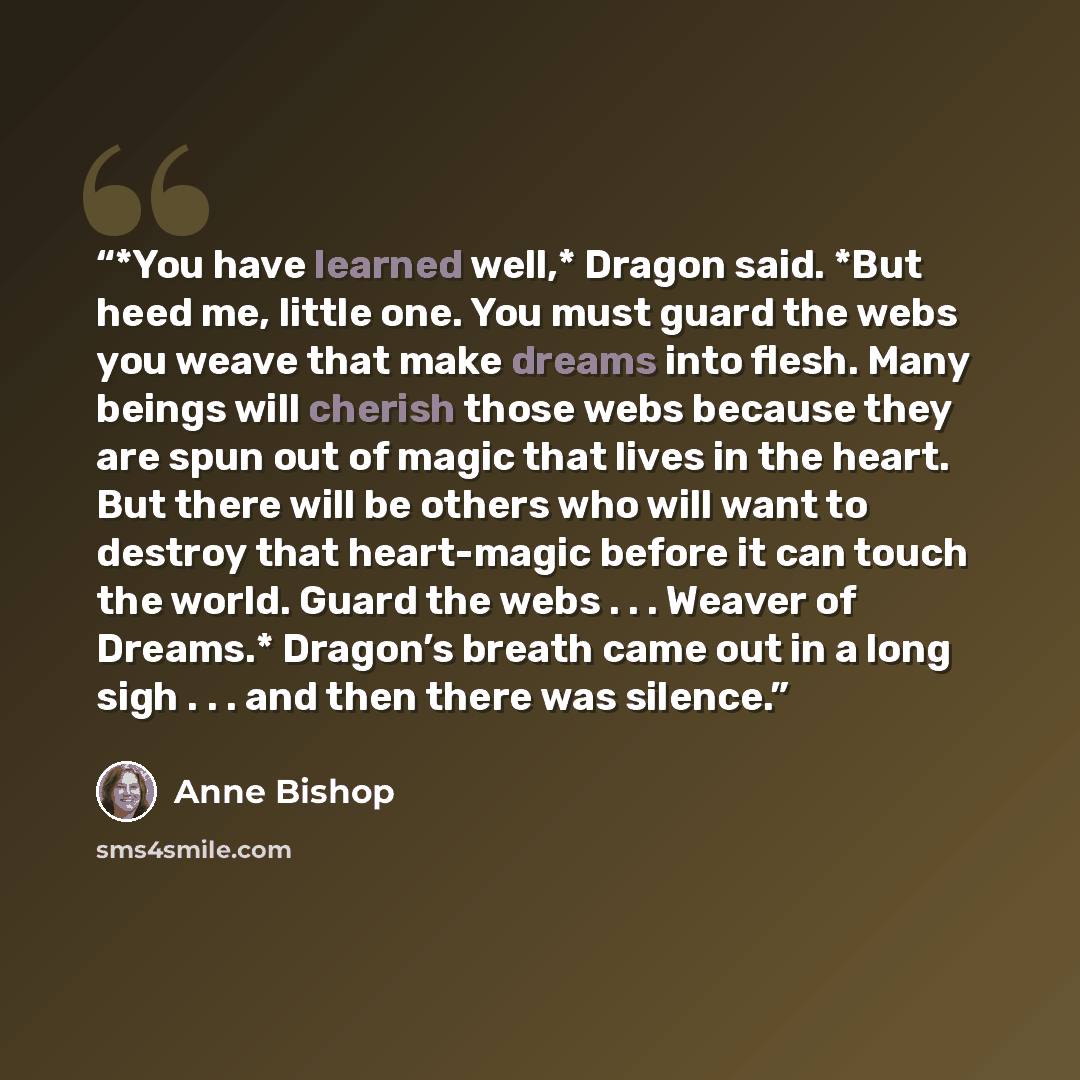 “*You have learned well,* Dragon said. *But heed me, little one. You must guard the webs you weave that make dreams into flesh. Many beings will cherish those webs because they are spun out of magic that lives in the heart. But there will be others who will want to destroy that heart-magic before…” quote by Anne Bishop