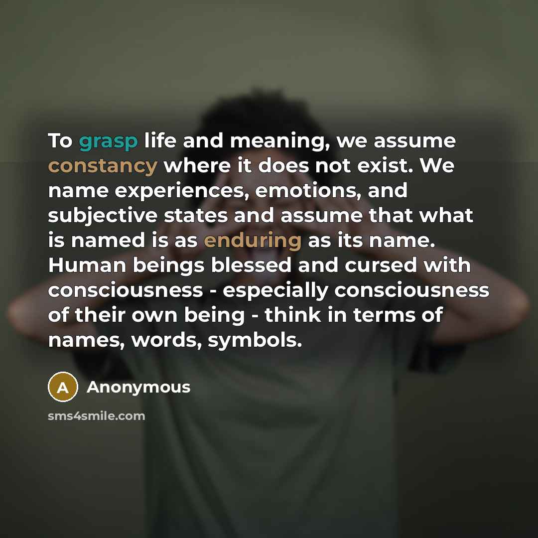 “To grasp life and meaning, we assume constancy where it does not exist. We name experiences, emotions, and subjective states and assume that what is named is as enduring as its name. Human beings blessed and cursed with consciousness - especially consciousness of their own being - think in terms…” quote by Anonymous