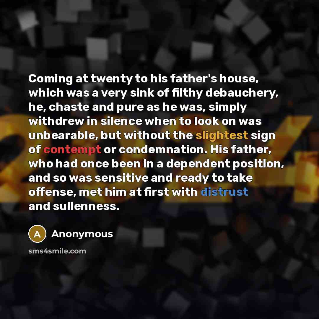 “Coming at twenty to his father's house, which was a very sink of filthy debauchery, he, chaste and pure as he was, simply withdrew in silence when to look on was unbearable, but without the slightest sign of contempt or condemnation. His father, who had once been in a dependent position, and so…” quote by Anonymous
